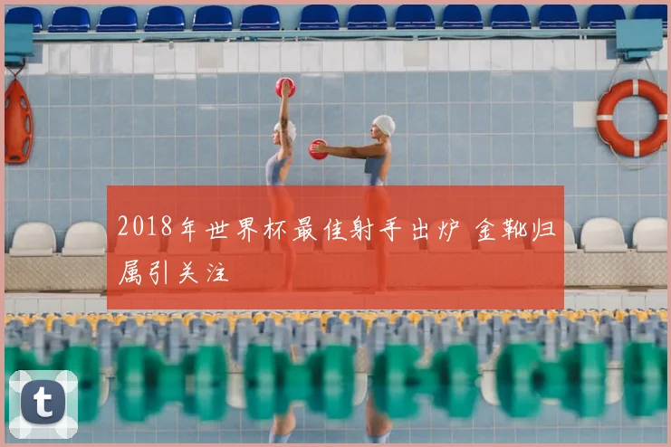 2018年世界杯最佳射手出炉 金靴归属引关注